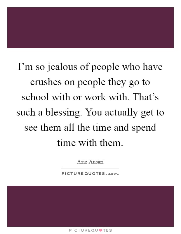 I'm so jealous of people who have crushes on people they go to school with or work with. That's such a blessing. You actually get to see them all the time and spend time with them. Picture Quote #1