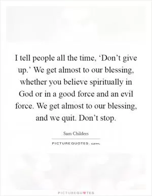 I tell people all the time, ‘Don’t give up.’ We get almost to our blessing, whether you believe spiritually in God or in a good force and an evil force. We get almost to our blessing, and we quit. Don’t stop Picture Quote #1