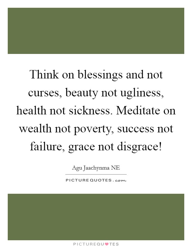 Think on blessings and not curses, beauty not ugliness, health not sickness. Meditate on wealth not poverty, success not failure, grace not disgrace! Picture Quote #1