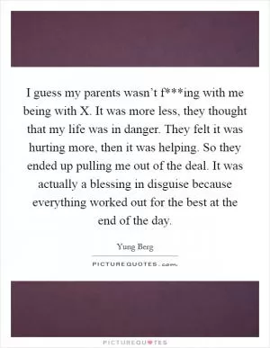 I guess my parents wasn’t f***ing with me being with X. It was more less, they thought that my life was in danger. They felt it was hurting more, then it was helping. So they ended up pulling me out of the deal. It was actually a blessing in disguise because everything worked out for the best at the end of the day Picture Quote #1