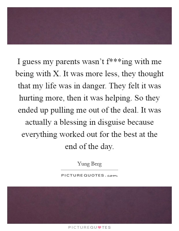 I guess my parents wasn't f***ing with me being with X. It was more less, they thought that my life was in danger. They felt it was hurting more, then it was helping. So they ended up pulling me out of the deal. It was actually a blessing in disguise because everything worked out for the best at the end of the day. Picture Quote #1