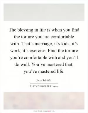 The blessing in life is when you find the torture you are comfortable with. That’s marriage, it’s kids, it’s work, it’s exercise. Find the torture you’re comfortable with and you’ll do well. You’ve mastered that, you’ve mastered life Picture Quote #1
