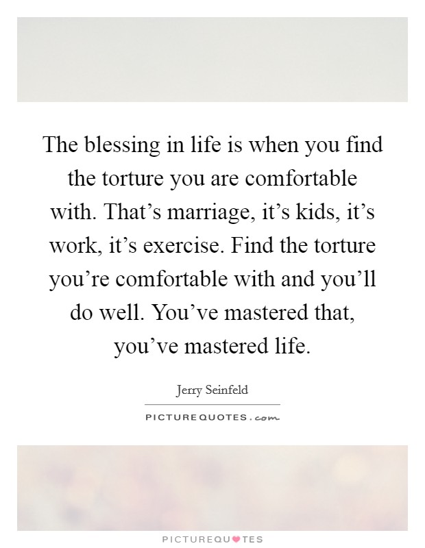 The blessing in life is when you find the torture you are comfortable with. That's marriage, it's kids, it's work, it's exercise. Find the torture you're comfortable with and you'll do well. You've mastered that, you've mastered life. Picture Quote #1