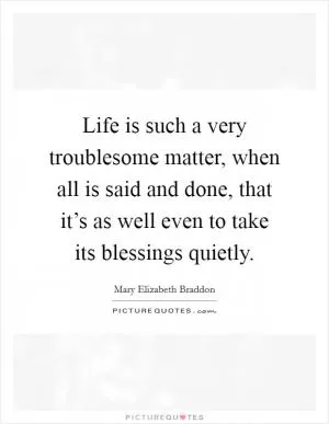 Life is such a very troublesome matter, when all is said and done, that it’s as well even to take its blessings quietly Picture Quote #1