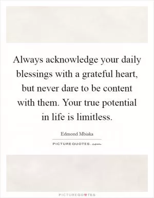 Always acknowledge your daily blessings with a grateful heart, but never dare to be content with them. Your true potential in life is limitless Picture Quote #1