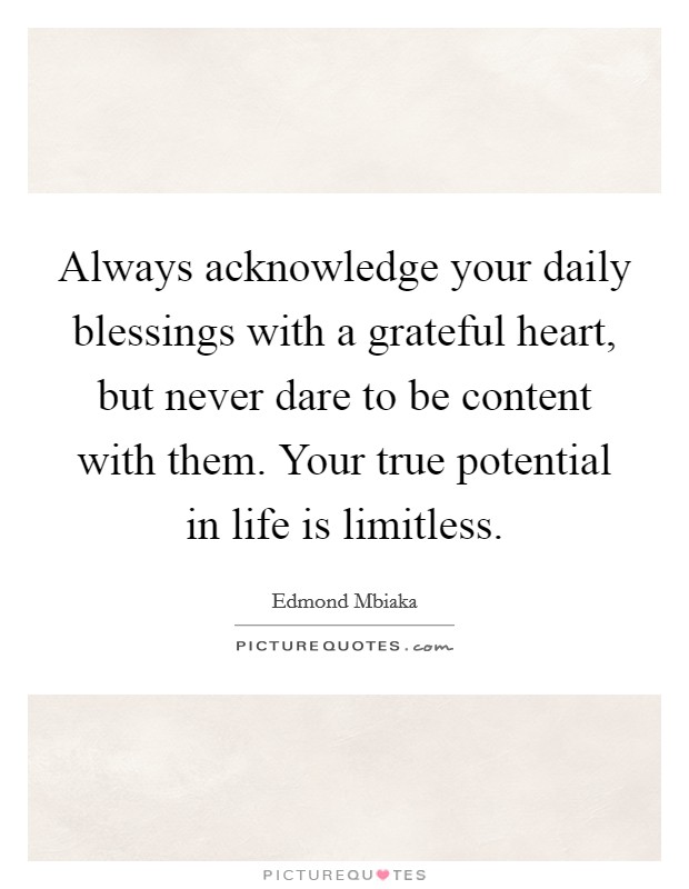 Always acknowledge your daily blessings with a grateful heart, but never dare to be content with them. Your true potential in life is limitless. Picture Quote #1