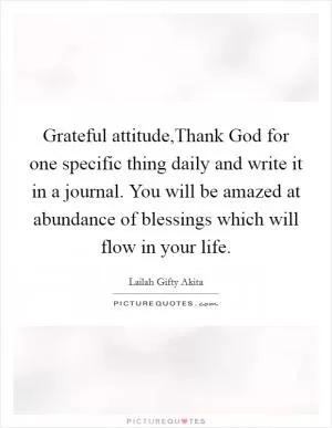 Grateful attitude,Thank God for one specific thing daily and write it in a journal. You will be amazed at abundance of blessings which will flow in your life Picture Quote #1