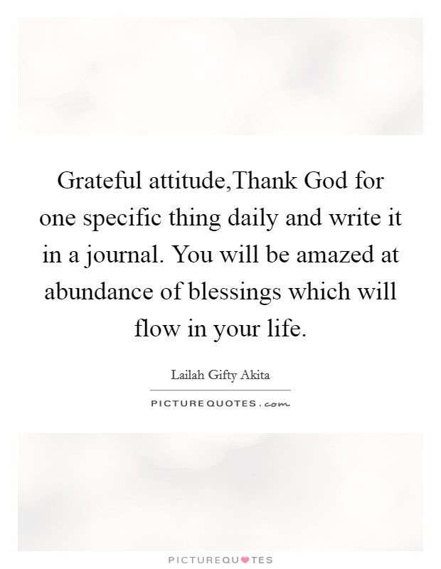 Grateful attitude,Thank God for one specific thing daily and write it in a journal. You will be amazed at abundance of blessings which will flow in your life. Picture Quote #1