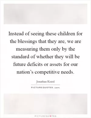 Instead of seeing these children for the blessings that they are, we are measuring them only by the standard of whether they will be future deficits or assets for our nation’s competitive needs Picture Quote #1