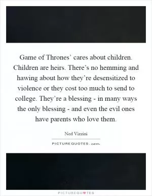 Game of Thrones’ cares about children. Children are heirs. There’s no hemming and hawing about how they’re desensitized to violence or they cost too much to send to college. They’re a blessing - in many ways the only blessing - and even the evil ones have parents who love them Picture Quote #1