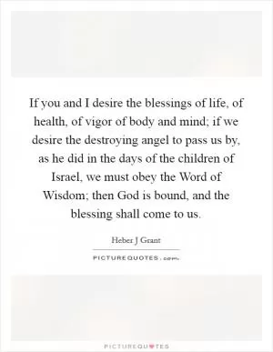 If you and I desire the blessings of life, of health, of vigor of body and mind; if we desire the destroying angel to pass us by, as he did in the days of the children of Israel, we must obey the Word of Wisdom; then God is bound, and the blessing shall come to us Picture Quote #1