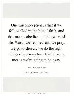 One misconception is that if we follow God in the life of faith, and that means obedience - that we read His Word, we’re obedient, we pray, we go to church, we do the right things - that somehow His blessing means we’re going to be okay Picture Quote #1