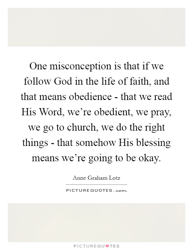 One misconception is that if we follow God in the life of faith, and that means obedience - that we read His Word, we're obedient, we pray, we go to church, we do the right things - that somehow His blessing means we're going to be okay. Picture Quote #1