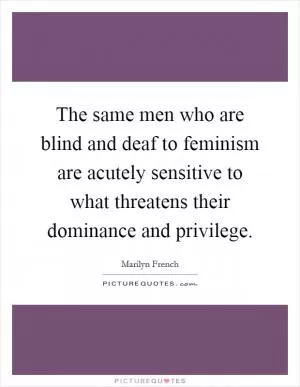 The same men who are blind and deaf to feminism are acutely sensitive to what threatens their dominance and privilege Picture Quote #1