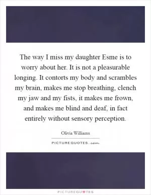 The way I miss my daughter Esme is to worry about her. It is not a pleasurable longing. It contorts my body and scrambles my brain, makes me stop breathing, clench my jaw and my fists, it makes me frown, and makes me blind and deaf, in fact entirely without sensory perception Picture Quote #1