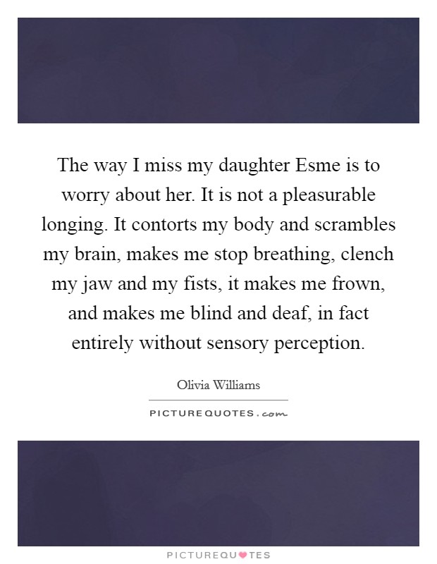 The way I miss my daughter Esme is to worry about her. It is not a pleasurable longing. It contorts my body and scrambles my brain, makes me stop breathing, clench my jaw and my fists, it makes me frown, and makes me blind and deaf, in fact entirely without sensory perception. Picture Quote #1