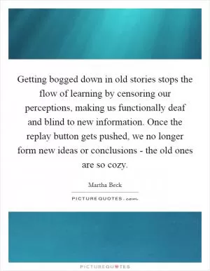 Getting bogged down in old stories stops the flow of learning by censoring our perceptions, making us functionally deaf and blind to new information. Once the replay button gets pushed, we no longer form new ideas or conclusions - the old ones are so cozy Picture Quote #1