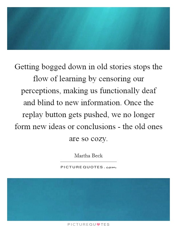 Getting bogged down in old stories stops the flow of learning by censoring our perceptions, making us functionally deaf and blind to new information. Once the replay button gets pushed, we no longer form new ideas or conclusions - the old ones are so cozy. Picture Quote #1