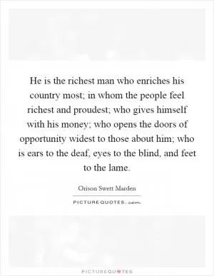 He is the richest man who enriches his country most; in whom the people feel richest and proudest; who gives himself with his money; who opens the doors of opportunity widest to those about him; who is ears to the deaf, eyes to the blind, and feet to the lame Picture Quote #1