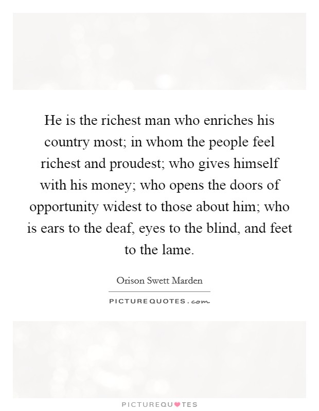 He is the richest man who enriches his country most; in whom the people feel richest and proudest; who gives himself with his money; who opens the doors of opportunity widest to those about him; who is ears to the deaf, eyes to the blind, and feet to the lame. Picture Quote #1