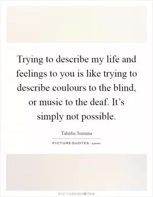Trying to describe my life and feelings to you is like trying to describe coulours to the blind, or music to the deaf. It’s simply not possible Picture Quote #1