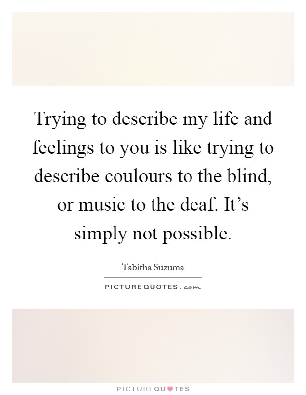 Trying to describe my life and feelings to you is like trying to describe coulours to the blind, or music to the deaf. It's simply not possible. Picture Quote #1