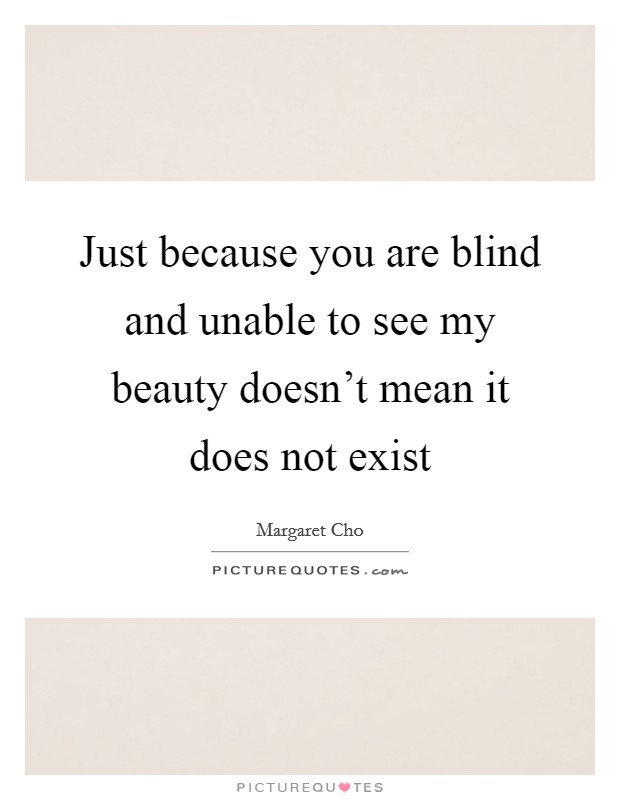 Just because you are blind and unable to see my beauty doesn't ...