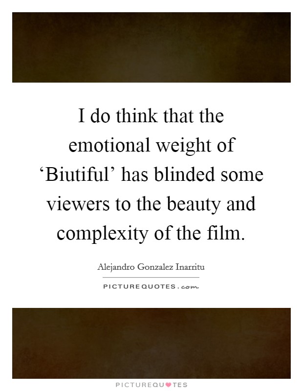 I do think that the emotional weight of ‘Biutiful' has blinded some viewers to the beauty and complexity of the film. Picture Quote #1