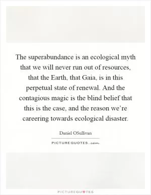 The superabundance is an ecological myth that we will never run out of resources, that the Earth, that Gaia, is in this perpetual state of renewal. And the contagious magic is the blind belief that this is the case, and the reason we’re careering towards ecological disaster Picture Quote #1