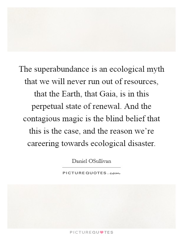 The superabundance is an ecological myth that we will never run out of resources, that the Earth, that Gaia, is in this perpetual state of renewal. And the contagious magic is the blind belief that this is the case, and the reason we're careering towards ecological disaster. Picture Quote #1