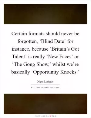 Certain formats should never be forgotten, ‘Blind Date’ for instance, because ‘Britain’s Got Talent’ is really ‘New Faces’ or ‘The Gong Show,’ whilst we’re basically ‘Opportunity Knocks.’ Picture Quote #1