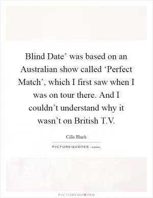 Blind Date’ was based on an Australian show called ‘Perfect Match’, which I first saw when I was on tour there. And I couldn’t understand why it wasn’t on British T.V Picture Quote #1