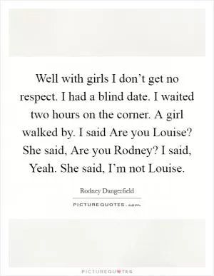 Well with girls I don’t get no respect. I had a blind date. I waited two hours on the corner. A girl walked by. I said Are you Louise? She said, Are you Rodney? I said, Yeah. She said, I’m not Louise Picture Quote #1