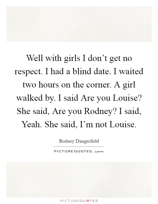 Well with girls I don't get no respect. I had a blind date. I waited two hours on the corner. A girl walked by. I said Are you Louise? She said, Are you Rodney? I said, Yeah. She said, I'm not Louise. Picture Quote #1