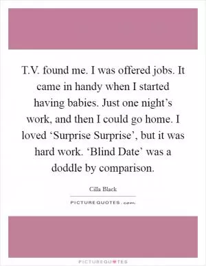 T.V. found me. I was offered jobs. It came in handy when I started having babies. Just one night’s work, and then I could go home. I loved ‘Surprise Surprise’, but it was hard work. ‘Blind Date’ was a doddle by comparison Picture Quote #1