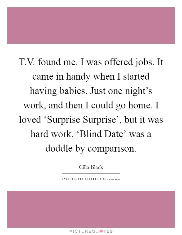 T.V. found me. I was offered jobs. It came in handy when I started having babies. Just one night's work, and then I could go home. I loved ‘Surprise Surprise', but it was hard work. ‘Blind Date' was a doddle by comparison. Picture Quote #1