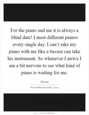 For the piano and me it is always a blind date! I meet different pianos every single day. I can’t take my piano with me like a bassist can take his instrument. So whenever I arrive I am a bit nervous to see what kind of piano is waiting for me Picture Quote #1