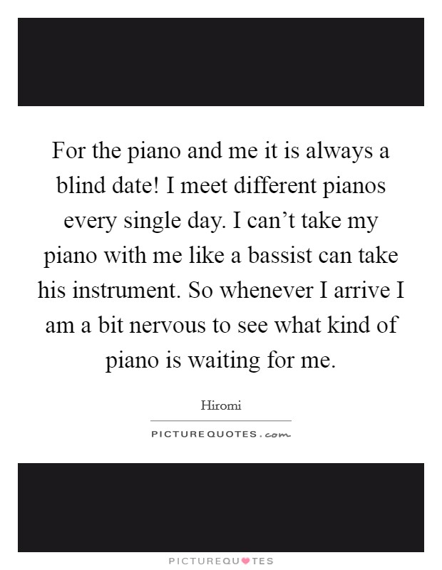 For the piano and me it is always a blind date! I meet different pianos every single day. I can't take my piano with me like a bassist can take his instrument. So whenever I arrive I am a bit nervous to see what kind of piano is waiting for me. Picture Quote #1