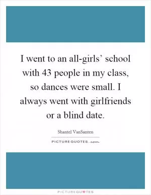 I went to an all-girls’ school with 43 people in my class, so dances were small. I always went with girlfriends or a blind date Picture Quote #1