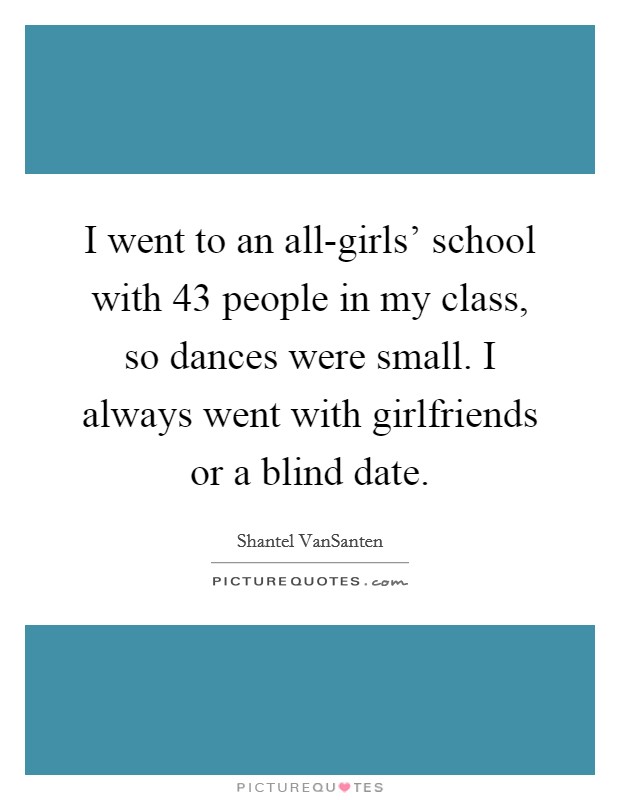 I went to an all-girls' school with 43 people in my class, so dances were small. I always went with girlfriends or a blind date. Picture Quote #1