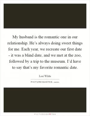 My husband is the romantic one in our relationship. He’s always doing sweet things for me. Each year, we recreate our first date - it was a blind date, and we met at the zoo, followed by a trip to the museum. I’d have to say that’s my favorite romantic date Picture Quote #1
