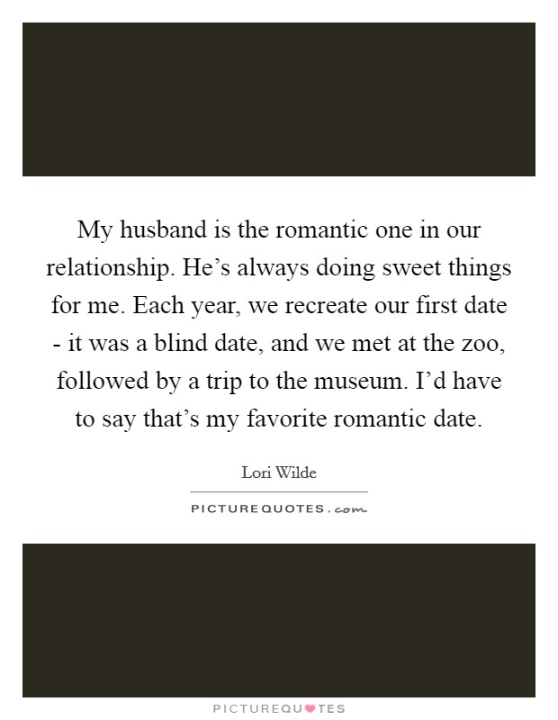 My husband is the romantic one in our relationship. He's always doing sweet things for me. Each year, we recreate our first date - it was a blind date, and we met at the zoo, followed by a trip to the museum. I'd have to say that's my favorite romantic date. Picture Quote #1