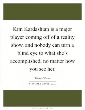 Kim Kardashian is a major player coming off of a reality show, and nobody can turn a blind eye to what she’s accomplished, no matter how you see her Picture Quote #1