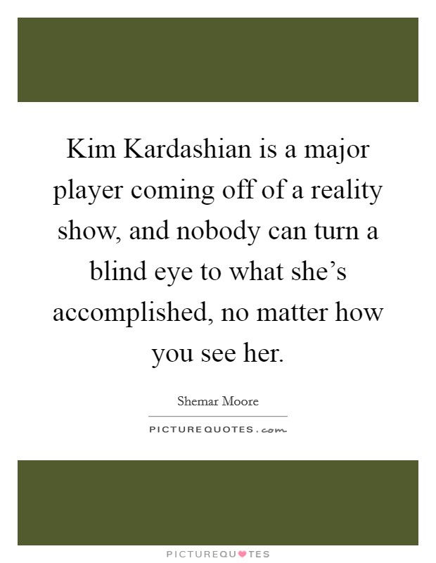 Kim Kardashian is a major player coming off of a reality show, and nobody can turn a blind eye to what she's accomplished, no matter how you see her. Picture Quote #1