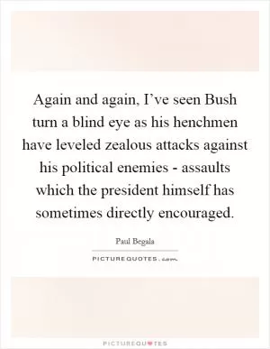 Again and again, I’ve seen Bush turn a blind eye as his henchmen have leveled zealous attacks against his political enemies - assaults which the president himself has sometimes directly encouraged Picture Quote #1