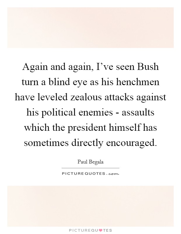 Again and again, I've seen Bush turn a blind eye as his henchmen have leveled zealous attacks against his political enemies - assaults which the president himself has sometimes directly encouraged. Picture Quote #1