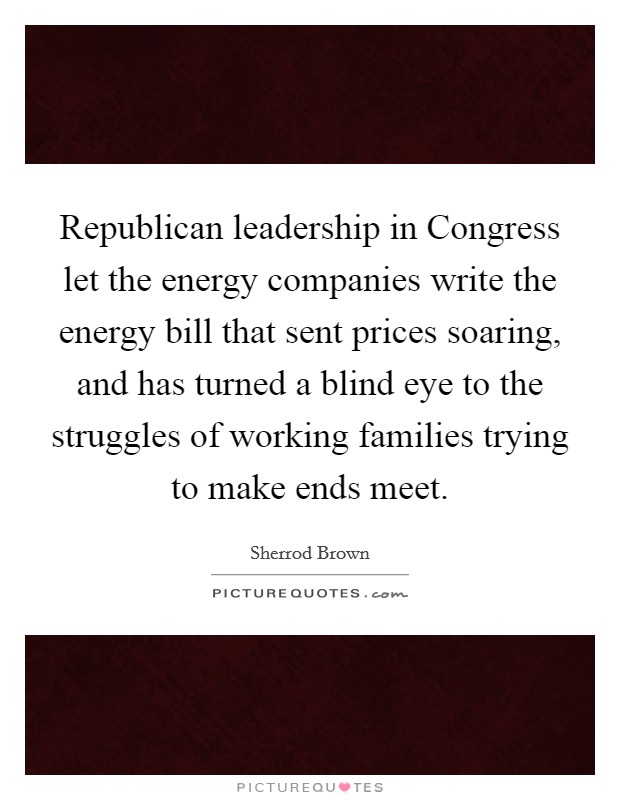 Republican leadership in Congress let the energy companies write the energy bill that sent prices soaring, and has turned a blind eye to the struggles of working families trying to make ends meet. Picture Quote #1