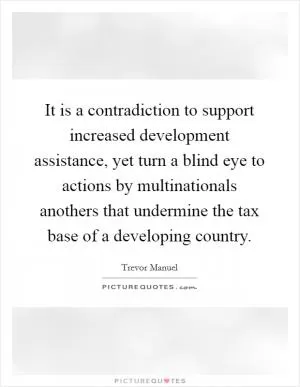 It is a contradiction to support increased development assistance, yet turn a blind eye to actions by multinationals anothers that undermine the tax base of a developing country Picture Quote #1