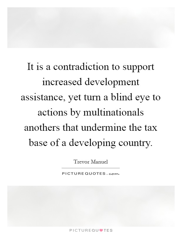 It is a contradiction to support increased development assistance, yet turn a blind eye to actions by multinationals anothers that undermine the tax base of a developing country. Picture Quote #1