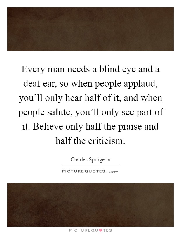 Every man needs a blind eye and a deaf ear, so when people applaud, you'll only hear half of it, and when people salute, you'll only see part of it. Believe only half the praise and half the criticism. Picture Quote #1